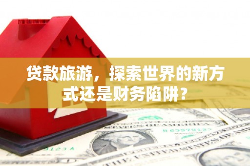 浈江贷款旅游，探索世界的新方式还是财务陷阱？